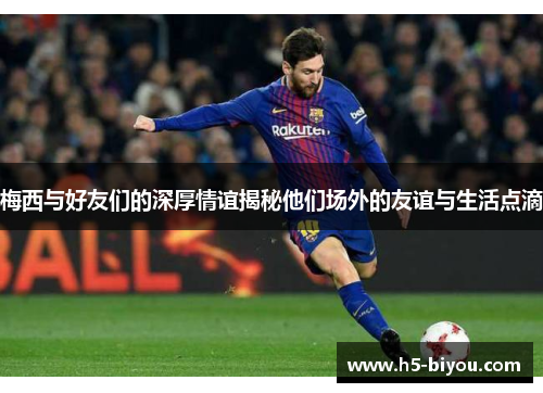 梅西与好友们的深厚情谊揭秘他们场外的友谊与生活点滴