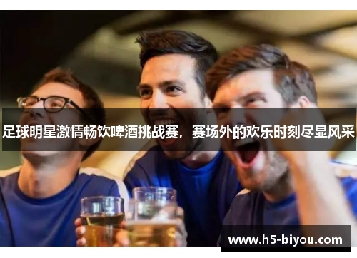足球明星激情畅饮啤酒挑战赛，赛场外的欢乐时刻尽显风采