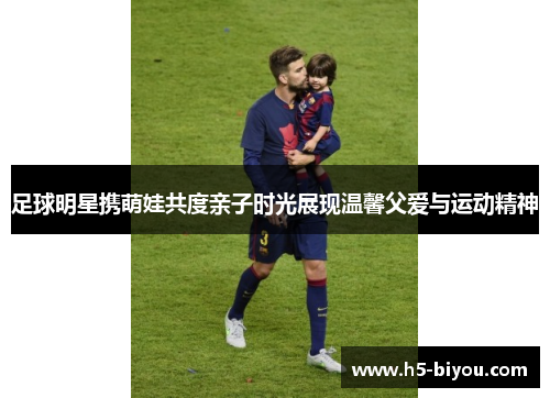 足球明星携萌娃共度亲子时光展现温馨父爱与运动精神 足球明星携萌娃共度亲子时光展现温馨父爱与运动精神