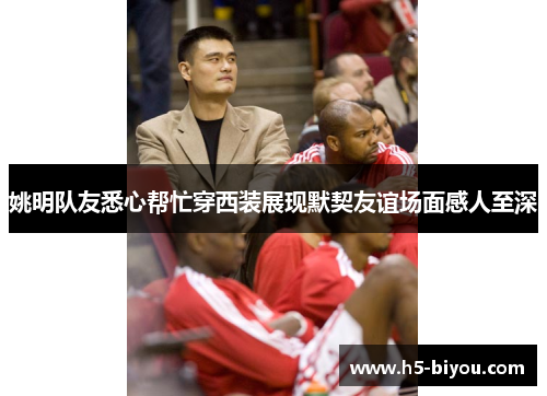 姚明队友悉心帮忙穿西装展现默契友谊场面感人至深