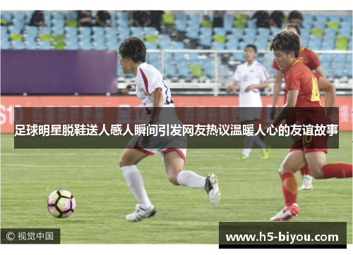 足球明星脱鞋送人感人瞬间引发网友热议温暖人心的友谊故事
