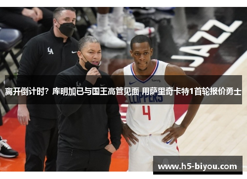 离开倒计时？库明加已与国王高管见面 用萨里奇卡特1首轮报价勇士